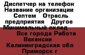 Диспетчер на телефон › Название организации ­ Септем › Отрасль предприятия ­ Другое › Минимальный оклад ­ 23 000 - Все города Работа » Вакансии   . Калининградская обл.,Приморск г.